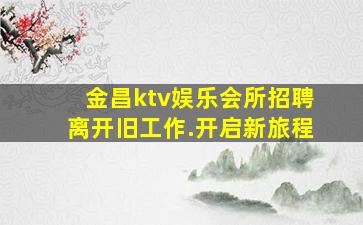 金昌ktv娱乐会所招聘离开旧工作.开启新旅程